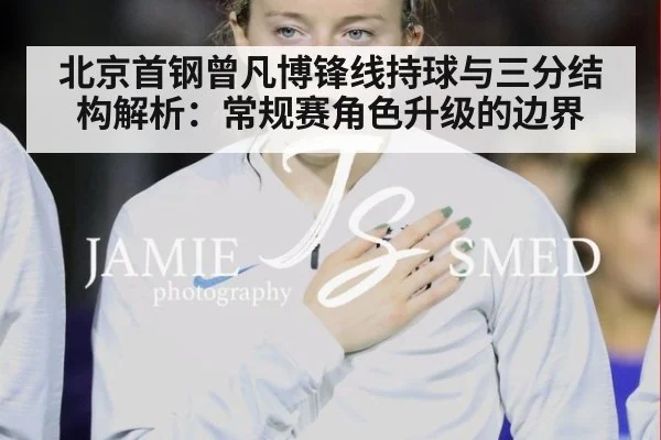 北京首钢曾凡博锋线持球与三分结构解析：常规赛角色升级的边界